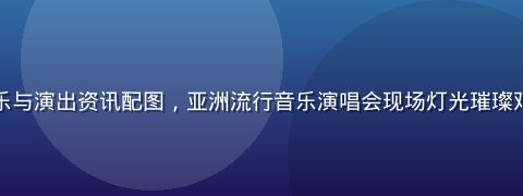亚洲一区音乐与演出资讯配图，亚洲流行音乐演唱会现场灯光璀璨观众热情涌动